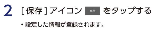 2 保存アイコンをタップする。　・設定した情報が登録されます。